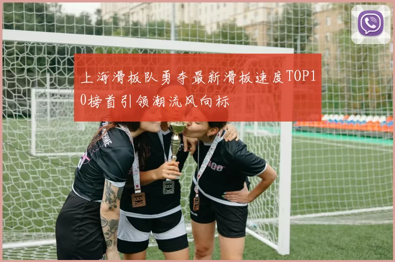 上海滑板队勇夺最新滑板速度TOP10榜首引领潮流风向标
