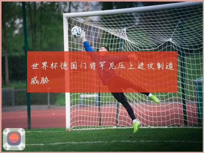 世界杯德国门将罕见压上进攻制造威胁