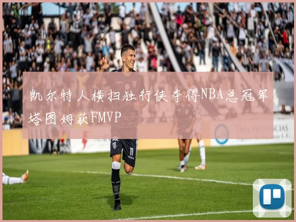 凯尔特人横扫独行侠夺得NBA总冠军塔图姆获FMVP