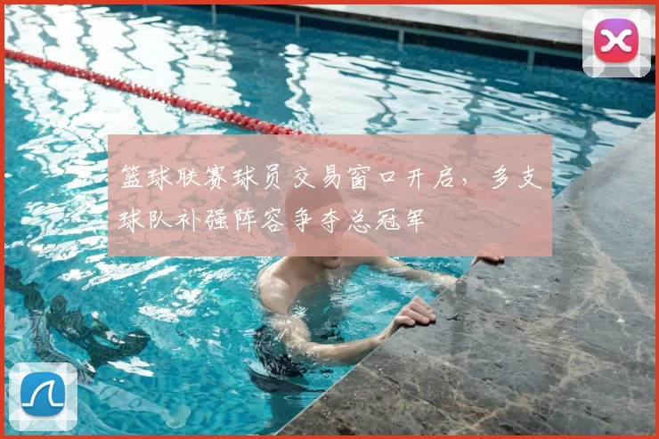 篮球联赛球员交易窗口开启，多支球队补强阵容争夺总冠军