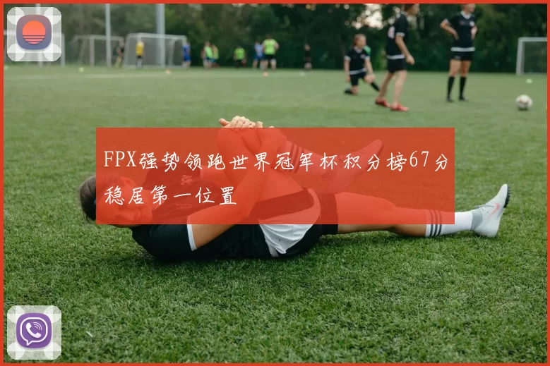 FPX强势领跑世界冠军杯积分榜67分稳居第一位置