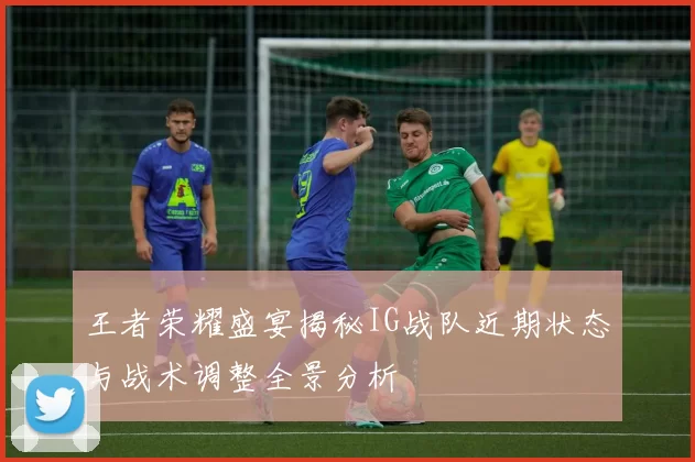 王者荣耀盛宴揭秘IG战队近期状态与战术调整全景分析