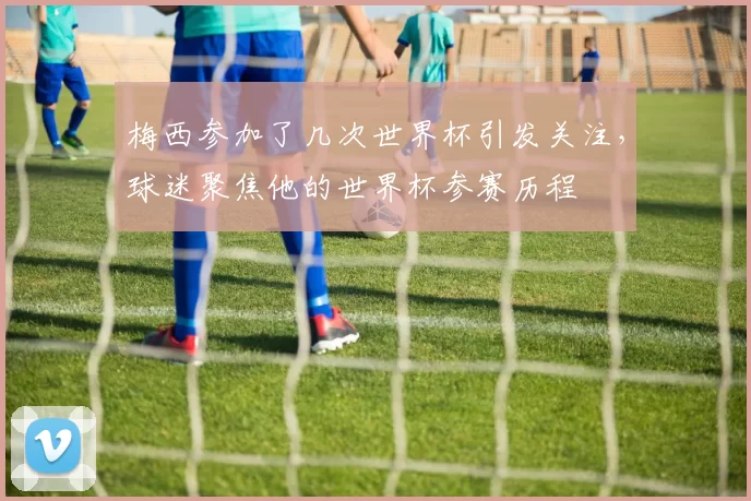 梅西参加了几次世界杯引发关注，球迷聚焦他的世界杯参赛历程