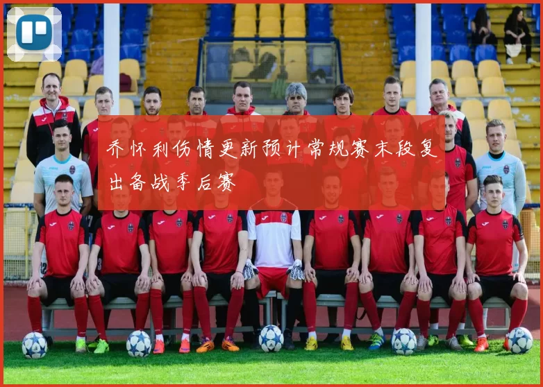 乔怀利伤情更新预计常规赛末段复出备战季后赛