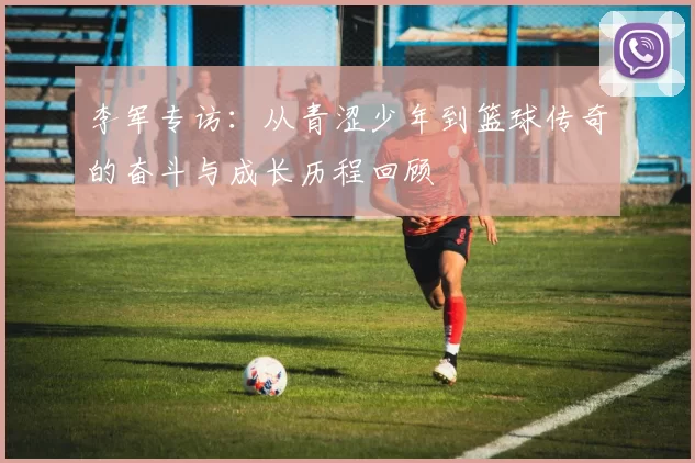 李军专访:从青涩少年到篮球传奇的奋斗与成长历程回顾