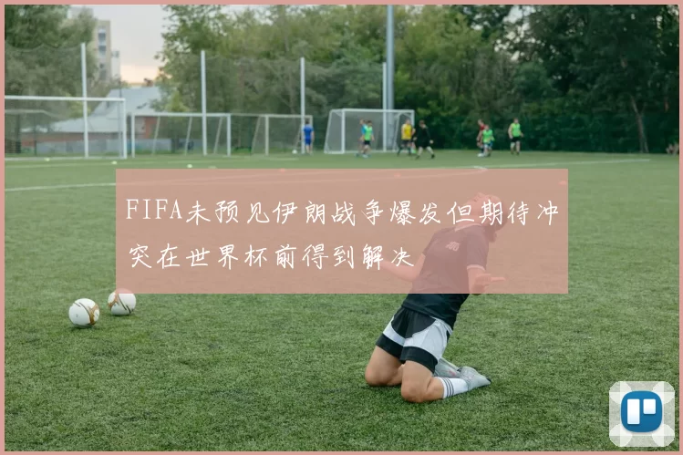 FIFA未预见伊朗战争爆发但期待冲突在世界杯前得到解决