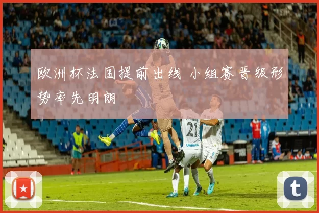 欧洲杯法国提前出线 小组赛晋级形势率先明朗
