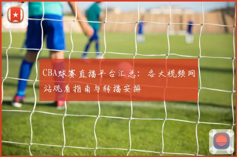 CBA球赛直播平台汇总：各大视频网站观看指南与转播安排