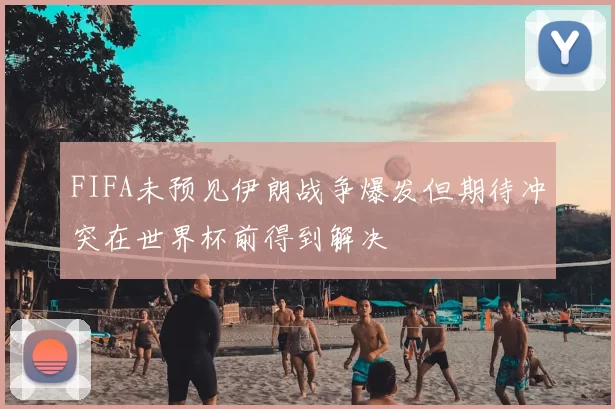 FIFA未预见伊朗战争爆发但期待冲突在世界杯前得到解决