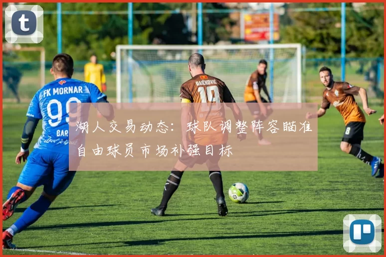 湖人交易动态：球队调整阵容瞄准自由球员市场补强目标