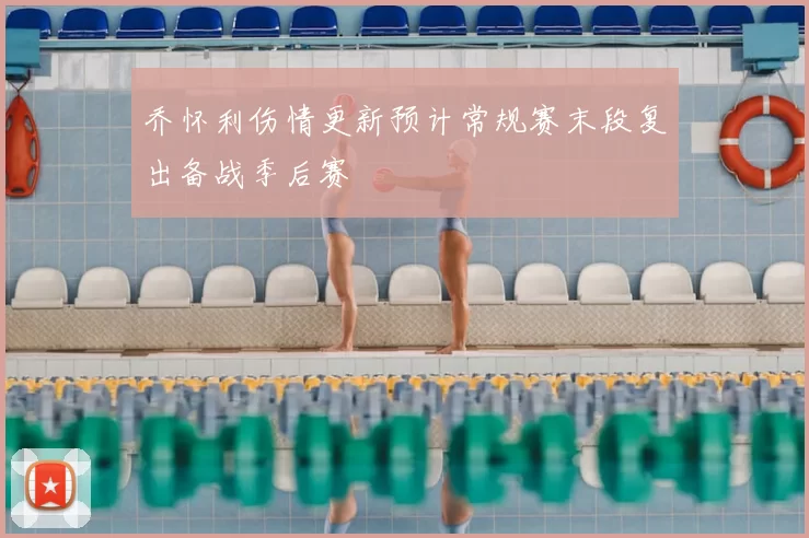 乔怀利伤情更新预计常规赛末段复出备战季后赛