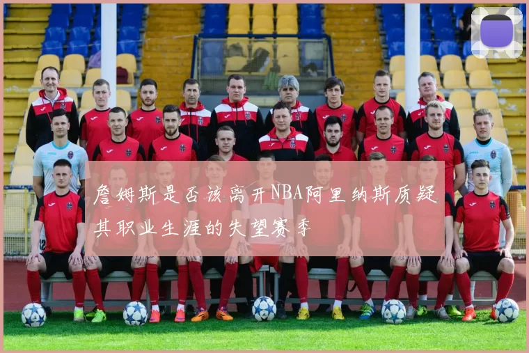 詹姆斯是否该离开NBA阿里纳斯质疑其职业生涯的失望赛季