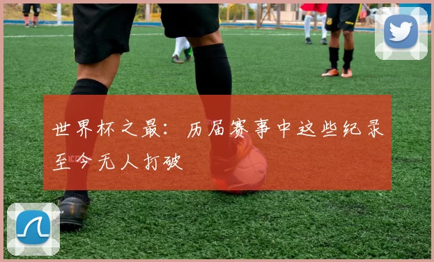 世界杯之最:历届赛事中这些纪录至今无人打破