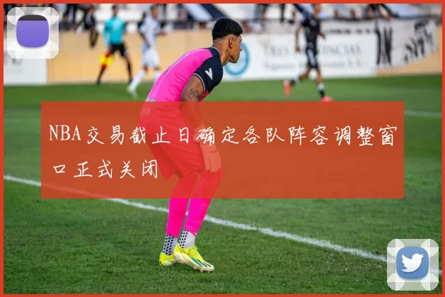 NBA交易截止日确定各队阵容调整窗口正式关闭