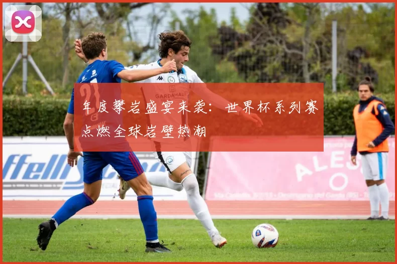 年度攀岩盛宴来袭:世界杯系列赛点燃全球岩壁热潮