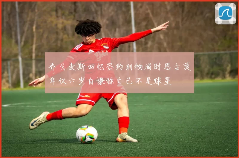 乔戈麦斯回忆签约利物浦时恩古莫年仅六岁自谦称自己不是球星