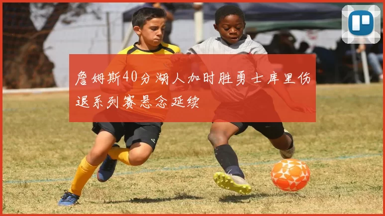 詹姆斯40分湖人加时胜勇士库里伤退系列赛悬念延续