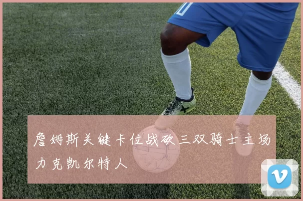詹姆斯关键卡位战砍三双骑士主场力克凯尔特人