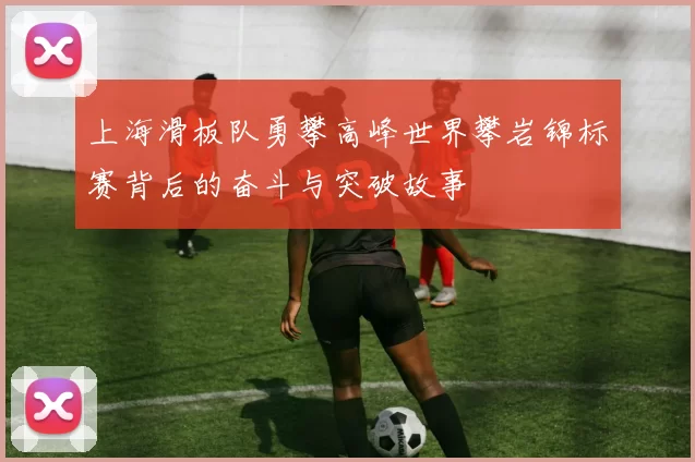 上海滑板队勇攀高峰世界攀岩锦标赛背后的奋斗与突破故事