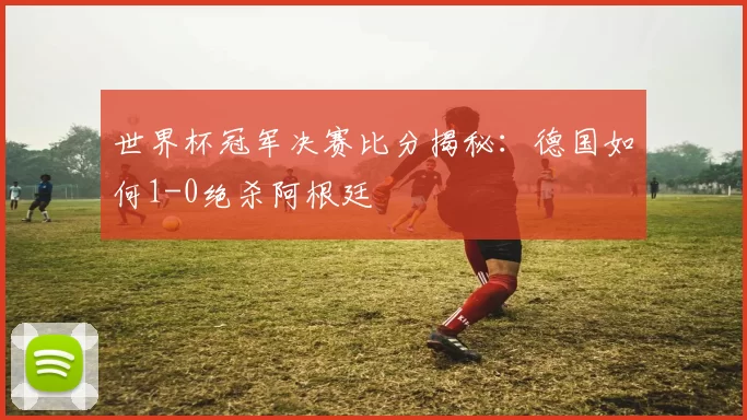 世界杯冠军决赛比分揭秘：德国如何1-0绝杀阿根廷